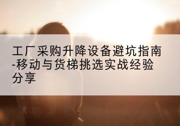九原移动式升降机怎么选-工厂采购升降设备避坑指南-移动与货梯挑选实战经验分享
