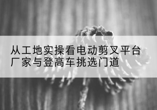 九原电动剪叉升降平台厂家-从工地实操看电动剪叉平台厂家与登高车挑选门道